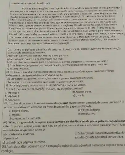 Leia o texto para as questōes de 1 a 5.
Vivemos mais uma grave crise, repetitiva dentro do ciclo de graves crises que ocupa a energia
desta nação. A frustração cresce e a desesperança não cede. Empresários empurrados à condição de
liderança oficial se reúnem em eventos como este para lamentar o estado de coisas. O que dizer sem
resvalar para o pessimismo a critica pungente ou a auto absolvição?da história do mundo que as
elites nunca introduziram mudanças que favorecessem a sociedade como um todo. Estarlamos nos
enganando se achássemos que estas lideranças empresariais aqui reunidas terlam a motivação para
fazer a distribuição de poderes e rendas que uma naçǎo precisa ter. Aliás, é ingenuidade
imaginar que a vontade de distribuir renda passe pelo empobrecimento da elite. É também ocioso
pensar que nós, da tal elite, temos riqueza suficiente para distribuir Faço sempre, para meu desânimo, a
soma do faturamento das nossas mil maiores e melhores empresas, e chego a um numero menor do que
faturamento de apenas duas empresas japonesas Digamos, a Mitsubishi e mais um pouquinho.
Sejamos francos. Em termos mundiais somos irrelevantes como potência econômica, mas ao mesmo
tempo extreman lente representativos como população".
01) Dentre os periodos transcritos do texto, um é composto por coordenação e contém uma oração
coordenada sindética adversativa.
Assinalar a alternativa correspondente a este periodo.
a) A frustração cresce e a desesperança não cede.
b) O que dizer sem resvalar para o pessimismo, a critica pungente ou a auto -absolvição?
c) É também ocioso pensar que nós, da tal elite, temos riqueza suficiente para distribuir.
d) Sejamos francos.
e) Em termos mundiais somos irrelevantes como potência econômica mas ao mesmo tempo
extremamente representativos como população.
02) Considere as seguintes afirmações sobre a palavra EMPOBRECIMENTO .
1) Nela ocorre o mesmo prefixo que existe na palavra EMAGRECER
II) O sufixo que nela ocorre forma SUBSTANTIVOS a partir de verbos.
III) Ela é formada por DERIVACXO SUFIXAL Quais estão corretas?
a) Apenas I.
d) Apenas le III.
b) Apenas II.
e III.
c) Apenas III.
03) "(...)as elites nunca introduziram mudanças que favorecessem a sociedade como um todo." 0
pronome relativo em destaque na frase desempenha papel sintático de:
a) objeto direto.
d) Objeto indireto
b) sujeito.
e) predicativo.
c) complemento nominal.
04) "Aliás, é ingenuidade imaginar que a vontade de distribuir renda passe pelo empobreciment
elite. É também ocioso pensar que nós da tal elite, temos riqueza suficiente para distribuir." A or
em destaque no periodo acima é:
a) coordenada sindética.
d) Subordinada substantiva objetiva dir
b) principal.
e) subordinada adverbial consecutiva.
c) subordinada adjetiva restritiva.
(05) Assinale a alternativa em que a conjunção subordinada adverbial destacada exprime ideia
condição.