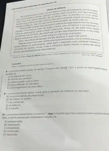 Leia o texto para responder as questōes 8 a 10.
Cheiro de Infância
Na cidade onde eu moro, tem um bairro e lá há uma pequena casa Na cidade on portas marrons, também tem um jardim com alguman adeira
mas o que me chama atenção são as meu vô plantava no
Sempre que passo por essa casinha viajo para o passado, aquela
remete à infância...logo eu, que tenho tanta saudade da minha infansis.
Tudoeratãosimples, a escola, asbrincadeiras de pega-pegaeesconde esconde.
aquelas conversas ao redor do fogão a lenha sobre fantasmas e assomesconde,
tinha as engraçadas sobre - Pedro Malasartes. Minha vó nào pode faltaragoes.
aquela pequena e veha tvpretoe branco;eramulto engraçado
velha tv preto e brancor era multo engracada?seu e meulquela
Sinto falta desse tempo que era tão saudável E quem não sente?
Hoje ao passar por essa casinha tive boas lembranças, mas à medida quo mous
passos foram se distanciand voltei para a realidade essa realidade fronemeus
chocante do mundo virtual onde a influência digital impera, e quase renética e
tempo pra lembranças da velha infância.
MICHELLE, Sheila. Chelro de Infancia. Disponivel em:<https://lageshoje.com.by/cronica-cheiro de-infancia/;
em: 21 jun. 2024, Adaptado
Vocabulário
Dólia = uma planta cuja flor é usada para ornamentos.
8-(LP23171PR24)
sentido de Nesse texto, no trecho:"E quem não sente?"(3), 0 ponto de interrogação produz
A) evidência de ironia.
B) dúvida do narrador.
C) preocupação com o leitor.
D) autorreflexão do narrador.
E) prolongamento de uma ideia.
(LP23102PR24) Nesse texto, o que gera a saudade da infância no narrador?
A) As brincadeiras de pega-pega.
B) As Dálias do jardim.
C) As conversas.
D) A velha tv.
E) A escola.
10-(LP2352PR24) Nesse texto ,no trecho:"...mas à medidaque meus passos foram se distanciando
(4), o termo destacado estabelece relação de
A) comparação.
B) explicação.
C) proporção.
D)conclusão.
E) oposição.