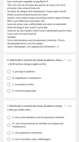 Leia o texto para responder is questão 8 e 9:
"Era uma vez um príncipe que queria se casar com uma
princesa, mas uma princesa de
verdade, de sangue real meeeeesmo. Viajou pelo mundo
inteiro, à procura da princesa dos seus
sonhos, mas todas as que encontrava tinham algum defeito.
Não é que faltassem princesas, não:
havia de sobra, mas a dificuldade era saber se realmente
eram de sangue real , pois E o príncipe
retornou ao seu castelo muito triste e desiludido queria muito
casar com uma princesa de
verdade.
Uma noite desabou uma tempestade medonha. Chovia
desabaladamente, com trovoadas,
raios, relâmpagos. Um espetáculo tremendo! (...)
8-Relembrado os conceitos das classes de palavras releia o 1 point
tercho acima e marque a opção correta :
A. príncipe é advérbio
B. espetáculo é substantivo
C. trovoadas é verbo
D. Chovia é preposição
item que contém verbo:
A. Uma noite desabou uma tempestade medonha
B. mas uma princesa de verdade, de sangue real
meeeeesmo.
C. Um espetáculo tremendo!
D. com trovoadas, raios relâmpagos.
9- Relembrado os conceitos das classes de palavras marque 1 point