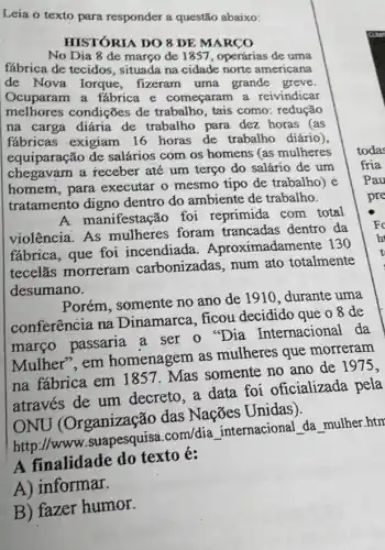 Leia o texto para responder a questão abaixo:
HISTÓRIA DO 8 DE MARCO
No Dia 8 de março de 1851, operárias de uma
fábrica de tecidos , situada na cidade norte americana
de Nova Iorque , fizeram uma grande greve.
Ocuparam a fábrica e começaram a reivindicar
melhores condições de trabalho, tais como redução
na carga diária de trabalho para dez horas (as
fabricas exigiam 16 horas de trabalho diário),
equiparação de salários com os homens (as mulheres
chegavam a receber até um terço do salário de um
homem, para executar o mesmo tipo de trabalho) e
tratamento digno dentro do ambiente de trabalho.
manifestação foi reprimida com total
violência. As mulheres foram trancadas dentro da
fábrica, que foi incendiada . Aproximadamente 130
tecelǎs morreram carbonizadas, num ato totalmente
desumano.
Porém, somente no ano de 1910, durante uma
conferência na Dinamarca, ficou decidido que o 8 de
março passaria a ser o ''Dia Internacional da
Mulher", em homenagem as mulheres que morreram
na fábrica em 1857. Mas somente no ano de 1975,
através de um decreto, a data foi oficializada pela
ONU (Organização das Nações Unidas).
http://www .suapesquisa.com/dia internacional da mulher.htm
A finalidade do texto é:
A) informar.
B) fazer humor.