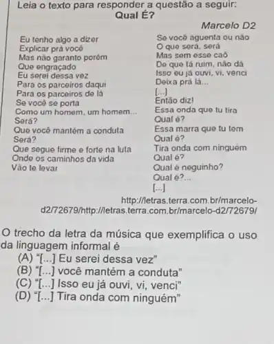 Leia o texto para responder a questão a seguir:
Qual E?
Marcelo D2
Se você aguenta ou nào
que será, será
Mas sem esse caô
De que tá ruim nào dá
Isso eu já ouvi, vi venci
Deixa prá lá __
[...]
Eu tenho algo a dizer
Explicar prá você
Mas não garanto porém
Que engraçado
Eu serei dessa vez
Para os parceiros daqui
Para os parceiros de lá
Se você se porta
Como um homem, um homem __
Será?
Que você mantém a conduta
Será?
Que segue firme e forte na luta
Onde os caminhos da vida
Vào te levar
Tira onda com ninguém
Qual é?
Essa marra que tu tem
Qual é?
Qual é neguinho?
Qual é?
__
http://letras.terra.com br/marcelo-
d2/72679/http://letras.terra .com.br/marcelo-d27726791
trecho da letra da música que exemplifica o uso
da linguagem informal e
(A) "[...] Eu serei dessa vez"
(B) () você mantém a conduta"
(C) () Isso eu já ouvi , vi, venci"
(D) () Tira onda com ninguém"