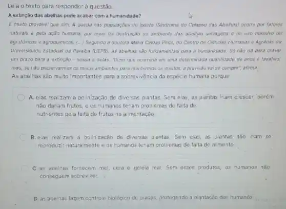 Leia o texto para responder à questão.
A extinção das abelhas pode acabar com a humanidade?
É muito provavel que sim. A queda nas populaçōes do ipseto (Sindrome do Colapso das Abelhas) ocorro por fatores
naturais e pela ação humana, por meio da destruição do ambiente das abelhas selvagens do uso massivo do
agrotóxicos e agroquimicos. () Segundo a doutora Maria Caldas Pinto, do Centro de Ciências Humanas e Agrarias da
Universidade Estadual da Paraiba (UEPB), as abelhas são fundamentais para a humanidade. Só não dá para cravar
um prazo para a extinção - nossa e delas."Dizer que ocorreria em uma determinada quantidade de anos é taxativo,
mas, se não preservarmos os meios ambientes para mantermos os insetos, a previsão vai se cumprir afirma.
As abelhas são muito importantes para a sobrevivência da espécie humana porque
A. elas realizam a polinização de diversas plantas. Sem elas, as plantas iriam crescer porém
não dariam frutos, e os humanos teriam problemas de falta de
nutrientes pela falta de frutos na alimentação.
B. elas realizam a polinização de diversas plantas. Sem elas, as plantas não iriam se
reproduzir naturalmente e os humanos teriam problemas de falta de alimento.
C. as abelhas fornecem mel, cera.e geleia real. Sem esses produtos, os humanos não
conseguem sobreviver.
D. as abelhas fazem controle biológico de pragas, protegendo a plantação dos humanós.