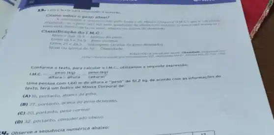 Leia o texto para responder a questão.
Como saber o peso ideal?
sidade e determinada pelo Indice de Massa Corporal (IMC ) que calc ulad o
dividindo-se o peso (em kg) pelo quadrado da altura (em metros).resultado rev elas e o
peso esta dentro da taixa ideal, abaixo ou acima do desejado.
Classifica cao do I.M C.
Menor que 18,5 - Abaixo do peso
Entre 18,5 e 249-Peso normal
Entre 25 e 299- Sobrepeso lacim do peso desejado)
Igual ou acima de 30-Obesidade
BIBE IOTECA virtual em saude C besida de. Di tipo nive tem
-http://bvsms saude gov br/bvs/dica a/215 obesidade htmb. Acesso em 22 mat 2021
Conforme o texto, para calcular o I.M.C., utilizamos a sequinte ex pres sào:
I.M.C.=(peso (kg))/(altura times altura)=(peso (kg))/((altura)^2)
Uma pessoa com 1,60 m de altura e "peso"de 51,2 kq de aco rdo c om a s inforr naço es do
texto, terá um Indice de Massa Corporal de:
(A) 16, portanto, abaix do peso.
(B) 27, portanto, acima do peso desejado.
(C) 20, portanto, peso normal.
(D) 32. portanto, considerado obeso.
a sequência numérica abaixo: