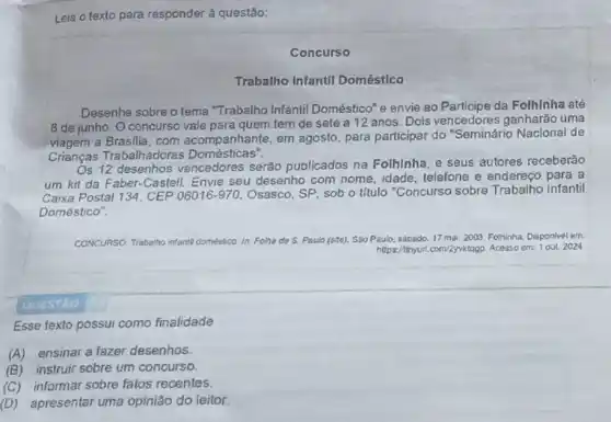 Leia o texto para responder à questão:
Concurso
Trabalho Infantil Doméstico
Desenhe sobre o tema "Trabalho Infantil Doméstico" e envie ao da Folhinha até
8 de junho. 0 concurso vale para quem tem de sete a 12 anos. Dois vencedores ganharǎo uma
viagem a Brasilia, com acompanhante, em agosto, para participar do "Seminário Nacional de
Crianças Trabalhadoras ticas".
Os 12 desenhos vencedores serão publicados na Folhinha e seus autores receberão
um kit da Faber-Castell. Envie seu desenho com nome idade, telefone e endereço para a
Caixa Postal 134, CEP 06016-970. Osasco, SP, sob o título "Concurso sobre Trabalho Infantil
Doméstico".
infantil domeatico. In: Folha do S. Paulo (size). Sao Paulo, sapado 17 ma. 2003 Folhinha Disponivel em.
https://thyuri.com/2yviktago. Acasso em: 1 out 2024
QUESTAO
Esse texto possui como finalidade
(A) ensinar a fazer desenhos.
(B) instruir sobre um concurso.
(C)informar sobre fatos recentes.
(D) apresentar uma opinião do leitor.