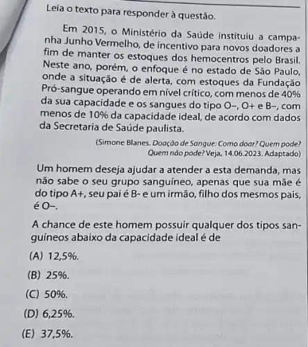 Leia o texto para responder à questão.
Em 2015, 0 Ministério da Saúde instituiu a campa-
nha Junho Vermelho, de incentivo para novos doadores a
fim de manter os estoques dos hemocentros pelo Brasil.
Neste ano, porém, o enfoque é no estado de São Paulo,
onde a situação é de alerta, com estoques da Fundação
Pró-sangue operando em nivel critico, com menos de 40% 
da sua capacidade e os sangues do tipo O-,O+eB-, com
menos de 10%  da capacidade ideal, de acordo com dados
da Secretaria de Saúde paulista.
(Simone Blanes. Doação de Sangue: Como doar? Quem pode?
Quem não pode? Veja, 14,062023. Adaptado)
Um homem deseja ajudar a atender a esta demanda, mas
não sabe o seu grupo sanguíneo, apenas que sua mãe é
do tipo A+ seu paié B-e um irmão, filho dos mesmos pais,
é O-
A chance de este homem possuir qualquer dos tipos san-
guineos abaixo da capacidade ideal é de
(A) 12,5% 
(B) 25% 
(C) 50% .
(D) 6,25% 
(E) 37,5%