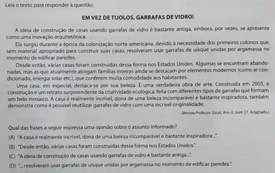 Leia o texto para responder à questão.
EM VEZ DETUOLOS GARRAFAS DEVIDRO!
A ideia de construção de casas usando garrafas de vidro é bastante antiga, embora, por vezes,se apresente
como uma inovação arquitetônica.
Ela surgiu durante a época da colonização norte-americana, devido à necessidade dos primeiros colonos que,
sem material apropriado para construir suas casas resolveram usar garrafas de uísque unidas por argamassa no
momento de edificar paredes.
Desde então, várias casas foram construidas dessa forma nos Estados Unidos Algumas se encontram abando-
nadas, mas as que atualmente abrigam familias inteiras ainda se destacam por elementos modernos (como ar con-
dicionado, energia solar etc.), que conferem muita comodidade aos habitantes.
Uma casa, em especial destaca-se por sua beleza. É uma verdadeira obra de arte. Construida em 2003,a
construção é um retrato surpreendente da criatividade ecológica, feita com diferentes tipos de garrafas que formam
um belo mosaico. A casa é realmente incrivel dona de uma beleza incomparável e bastante inspiradora, também
demonstra como é possivel reutilizar garrafas de vidro com uma incrível originalidade.
(Revista Professor Sassd, Ano II, num 27. Adaptado.)
Qual das frases a seguir expressa uma opinião sobre o assunto informado?
(A) "A casa é realmente incrivel, dona de uma beleza incomparável e bastante inspiradora..."
(B) "Desde então, várias casas foram construidas dessa forma nos Estados Unidos.".
(C) "A ideia de construção de casas usando garrafas de vidro é bastante antiga....
(D) "... resolveram usar garrafas de uísque unidas por argamassa no momento de edificar paredes.".