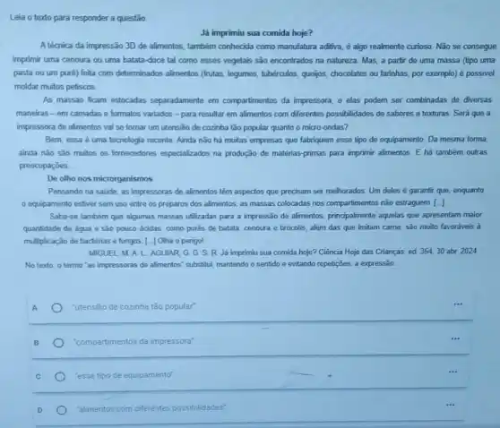 Leia o texto para responder a questão
Já imprimiu sua comida hoje?
A técnica da impressão 3D de alimentos, também conhecida como manufatura aditiva, é algo realmente curioso. Não se consegue
imprimir uma cenoura ou uma batata-doce tal como esses vegetais são encontrados na natureza. Mas a partir de uma massa (tipo uma
pasta ou um puré)feita com determinados alimentos (frutas, legumes, tubérculos queñjos, chocolates ou farinhas por exemplo) é possivel
moldar muitos petiscos
As massas ficam estocadas separadamente em compartimentos da impressora, e elas podem ser combinadas de diversas
maneiras-em camadas e formatos variados -para resultar em alimentos com differentes possibilidades de sabores e texturas. Será que a
impressora de alimentos val se tornar um utensilio de cozinha tão popular quanto o micro-ondas?
Bem, essa é uma tecnologia recente. Ainda nào há muitas empresas que fabriquem esse tipo de equipamento. Da mesma forma,
ainda nǎo sào muitos os fornecedores especializados na produção de matérias primas para imprimir alimentos E há também outras
preocupaçōes. __
De olho nos microrganismos
Pensando na saude, as impressoras de alimentos têm aspectos que precisam ser melhorados. Um deles é garantir que, enquanto
0 equipamento estiver sem uso entre os preparos dos alimentos, as massas colocadas nos compartimentos não estraguem. [ldots ]
Sabe-se tambèm que algumas massas utilizadas para a impressão de alimentos principalmente aquelas que apresentam maior
quantidade de agua e são pouco ácidas, como purés de batata, cenoura e brócolis, além das que Imitam came, são muito favoráveis 3
multiplicação de bactérias e fungos. [..] Olha o perigo!
MIGUEL M. A L. AGUIAR GGSR Já imprimiu sua comida hoje? Ciência Hoje das Crianças, ed. 354, 30 abr 2024
No texto, o termo "as impressoras de alimentos'substitui, mantendo o sentido e evitando repetições, a expressão:
"utensilio de cozinha tǎo popular"
"compartimentos entos da impressora"
"esse tipo de equipamento"
"alimentos com diferentes possibilidades"