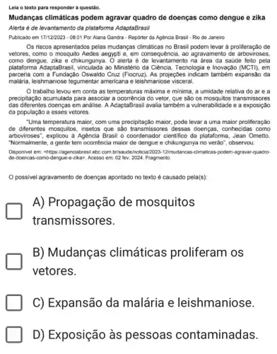 Leia o texto para responder à questão.
Mudanças climáticas podem agravar quadro de doenças como dengue e zika
Alerta é de levantamento da plataforma AdaptaBrasil
Publicado em 171122023-08:01 Por Alana Gandra - Repórter da Agência Brasil - Rio de Janeiro
Os riscos apresentados pelas mudanças climáticas no Brasi podem levar à proliferação de
vetores, como o mosquito Aedes aegypti e, em consequência, ao agravamento de arboviroses,
como dengue, zika e chikungunya. O alerta é de levantamento na área da saúde feito pela
plataforma AdaptaBrasi ao Ministério da Ciência Tecnologia e Inovação (MCT), em
parceria com a Fundação Oswaldo Cruz (Fiocruz). As projeções indicam também expansão da
malária, leishmaniose tegumentar americana e leishmaniose visceral.
trabalho levou em conta as temperaturas máxima e minima, a umidade relativa do are a
precipitação acumulada para associar a ocorrência do vetor , que são os transmissores
das diferentes doenças em análise. A AdaptaBrasil avalia também a vulnerabilidade e a exposição
da população a esses vetores.
"Uma temperatura maior, com uma precipitação maior, pode levar a uma maior proliferação
de diferentes mosquitos, insetos que são transmissores dessas doenças, conhecidas como
arboviroses", explicou à Agência Brasil o coordenador cientifico da plataforma, Jean Ometto.
"Normalmente, a gente tem ocorrência maior de dengue e chikungunya no verão ", observou.
Disponivel em: <https://agenciabrasi ebc.com.br/saude/noticia 12023-12/mu dancas-climaticas-podem-agravar-quadro
de-doencas como-dengue-e-zika>. Acesso em: 02 fev. 2024 Fragmento.
possivel agravamento de doenças apontado no texto é causado pela(s):
A) Propagação de mosquitos
transmiss ores.
B)Mudanças climática proliferam os
vetores.
C) Expansão da malária e leishmaniose.
D) Exposição às pessoas contamina das.