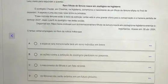 Leia o texto para responder a questão.
Raro filhote de lêmure nasce em zoológico na Inglaterra
Ozoológico Chester, em Cheshire, na Inglaterra, comemorou o nascimento de um filhote de lêmure-sifaka no final de
dezembro. A espécie é uma das mais raras entre os primatas.
Estes incriveis lêmures estão à beira da extinção então esta é uma grande vitória para a conservação e a maneira perfeita de
terminar 2023'', disse o perfil do zoológico nas redes sociais.
Disponivel em: https://www.conbrasi com.br/internacional/raro-filihote-de lemure-nasce-em-zoologicona -inglaterra-entenda-a-
importancia/. Acesso em: 28 abr. 2024
tempo verbal empregado no título da noticia indica que
A a espécie rara mencionada terá um novo individuo em breve.
as açōes contra a extinção do zoológico perduram no presente.
nascimento do filhote é um fato recente.
os lêmures não serão extintos em um futuro próximo.