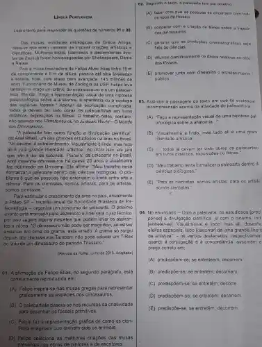 Leia o texto para responder às questões de números 01 a 08.
Das musas, entidades mitológicas da Grécia Antiga,
dizia-se que eram capazes de inspirar criações artisticas e
cientificas. Mulhere:belas, talentosas identes dire-
tas de Zeus já foram homenageadas por Shakespeare, Dante
e Rafael.
Pois a musa inspiradora de Felipe Alves Elias tinha 15 m
de comprimento e 6 m de altura, pesava até sete toneladas
e estaria, hoje, com idade bem avançada: 145 milhões de
anos. Funcionário do Museu de Zoologia da USP, Felipe leva
tatuado no braço um crânio de espinossauro e é um paleoar-
tista. Ele diz: "Faço a representação visual de uma hipótese
paleontológica sobre a anatomia, a aparência ou a ecologia
das espécies fósseis ." Apesar da complicada
todos ja devem ter visto obras de paleoartistas em livros
didáticos, exposições ou filmes. O trabalho deles , contudo,
não aparece nos Flintstones ou no Jurassic World - 0 Mundo
dos Dinossauros.
"A paleoarte tem como função a divulgação científica".
diz Ariel Milani, um dos grandes estudiosos da área no Brasil
"No cinema, é entrete Visualmente é lindo, mas tudo
ali é uma grande liberdade artística". Ao dizer isso, ele jura
que não é dor de cotovelo. Pioneiro da paleoarte no Brasil,
Ariel desenha dinossauros há quase 20 anos e atualmente
faz doutorado na Unicamp. Ele afirma:"Meu trabalho tenta
formalizar a paleoarte dentro das ciências biológicas. 0 pro-
blema é que as pessoas não entendem o limite entre arte e
ciência. Para os cientistas, somos artistas; para os artistas,
somos cientistas."
Para estimular o crescimento da área no país, anualmente
a Paleo SP - reunião anual da Sociedade Brasileira de Pa-
leontologia - organiza um concurso de paleoarte. O próximo
evento está marcado para dezembro e Ariel será o juiz técnico,
por isso sugere alguns macetes que podem levar os aspiran-
tes à vitória. "O dinossauro não pode ser magnifico, se estiver
andando em cima da grama, está errado. A grama só surgiu
depois dos dinossauros . Também não pode colocar um T-Rex
ao lado de um dinossauro do período Triássico."
(Revista da Folha. junho de 2015 Adaptado)
01. A afirmação de Felipe Elias, no segundo parágrafo , está
corretamente reproduzida em:
(A) Felipe inspira-se nas musas gregas para representar
graficamente as espécies dos dinossauros.
(B) O paleoartista baseia-se nos recursos da criatividade
para desenhar os fósseis primitivos.
(C) Felipe faz a representação gráfica de como os cien-
(D) Felipe seleciona as melhores criações das musas
presentes nas obras de pintores e de escritores.
02. Segundo o texto a paleoarte tem por objetivo
(A) fazer com que as pessoas se encantem com todc
os tipos de fósseis.
(B) cooperar com a criação de filmes sobre a trajetór
dos dinossauros.
(C) garantir que as produçōes cinematográficas seja
fiéis às ciências.
(D) difundir clentificamente os dados relativos ao estuc
dos fósseis.
(E) promover junto com cineastas o entretenimento (
público.
03. Assinale a passagem do texto em que se evidencia
incompreensão acerca da atividade do paleoartista.
(A) "Faço a representação visual de uma hipótese pal
ontológica sobre a anatomia __
(B) "Visualmente é lindo, mas tudo ali é uma granc
liberdade artistica".
(C) "...todos já devem ter visto obras de paleoartist:
em livros didáticos , exposições ou filmes."
(D) "Meu trabalho tenta formalizar a paleoarte dentro d:
ciências biológicas."
(E) "Para os cientistas somos artistas: para os artista
somos cientistas."
04. No enunciado - Com a paleoarte, os estudiosos [pred.
por-se] à divulgação cientifica; já com o cinema,tod
[entreter -sel. Visualmente é lindo mas ali, desenhc
efeitos especiais, tudo [decorrer] de uma grande liberc
de artistica". - os verbos destacados,respectivamen
quanto à conjugação e à concordância , assumem e
prego correto em:
(A) predispõem-se; se entreteem; decorrem.
(B) predispõe-se; se entretém; decorriam.
(C) predispõem-se; se entretêm; decorre.
(D) predispõem-se; se entretem; decorrem.
(E) predispõe-se; se entretêm; decorrem.