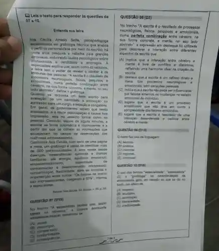 Leia o texto para responder às questōes de
07a10.
Entenda sua letra
Ana Cecilia Amado Sette psicopedagoga
especializada em grafologia (técnica que analisa
perfil da personalidade por meio da escrita), há
trinita anos e trabalha para grandes
profissionais e candidatos a empregos.A
empresas,elaborando laudos psicológicos sobre
especialista explain que, assim como os rabiscos,
a letra tem o poder de revelar o caráter e OS
atributos das pessoas. "A escrita é - resultado de
emocionais perfeita combinação entre
processos neurológicos, fisicos psiquicos e
cérebro, na sua forma concreta, e mente, no seu
lado abstrato , define a grafóloga.
Quando
se requisita um teste escrito para
avaliação de um candidato a promoção ou
admissão para um cargo, a redação é.obrigatória.
Em geral, os pretendentes sabem que serão
analisados, e a maior preocupação é causar boa
impressão, seja no aspecto formal como no
pessoal. Contudo , depois de alguns minutos, a
escrita se toraa automática e inconsoiente: é a
partir dai que se cothem as que
escapariam do de observações dos
melhoces entrevistadores.
Conforme Ana Ceoilia, num texto de uma página
e meia, um grafólogo é capaz de identificar mais
de 300 particula letra revela desde
dependencias quimicas e dranaas
familiares, até emocional,
empreen tedorismo, capacidade	de
comunicação e relacionamento interpessoal,
flexibilitacte, além de e
entee outcos. "Qs indices de acerto
sao impressionantes chegando a
90% '', informa
a especialista.
Revista Vrea Saidide, Ed.Escotia, n. 65, p 59.
QUESTXD 07 (DYES)
No trecho ''A expecialista explica ques, assim
as rabiseas,"
estable semantica de
(A) causa.
(B)
(c) comparagão.
(D) exantormittatio.
(E) exonsequencia.
QUESTÃO 08 (D3)
No trecho "A escrita é o resultado de processos
neurológicos , fisicos, psíquicos e emocionais,
numa perfeita combinação entre cérebro,na
sua forma concreta, e mente,no seu lado
abstrato", a expressão em destaque foi utilizada
para descrever a interação entre diferentes
aspectos da escrita que
(A) implica que a interação entre cérebro e
mente é livre de conflitos e disturbios,
refletindo uma harmonia ideal na criação da
escrita.
(B) destaca que a escrita é um reflexo direto e
literal dos processos neurológicos e
emocionais, sem variações pessoais.
(C) indica que a escrita não póde ser influenciada
por fatores externos ou mudangas no estado
emocional do individuo.
(D) sugere que a escrita é um processo
simplificado que não leva em conta a
complexidade dos fatores envolvidos.
(E) sugere que a escrita é resultado de uma
interação desordenada 6 caótica entre
cérebro e mente.
QUESTÃO 09(D13)
Otexto faz uso de linguagem
(A) técnica.
(B) poética.
(C) informal.
(D) regional.
(E) coloquial.
QUESTAO 10(D118)
(1) uso dos termos "expecializada", "especialista'
'grafótiga" na caracterização
entrevistada gera, em relação ao que se diz no
texto, um efeitoide
(A) respeito.
(1B)
(C) adimicagǎo.
1
(if) credibilidade.