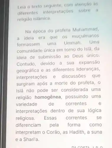 Leia o texto seguinte com atensso is
diferentes interpretaçóe sobre a
religião islâmica.
Na época do profeta Muhammad,
a ideia era que 05 muculmanos
formassem uma Ummah. Uma
comunidade única em torno do isla, da
ideia de submissão ao Deus único.
Contudo, devido a sua expansão
geográfica e as diferentes lideranças,
interpretações e discussões que
surgiram após a morte do profeta, 0
Islã não pode ser considerada uma
religião homogênea possuindo uma
variedade de correntes	e
interpretações dentro de sua lógica
religiosa. Essas correntes se
diferenciam pela forma como
interpretam o Corão, as Hadith, a suna
DO COSTA LRO