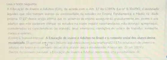 Leia o texto seguinte
A Educação de Jovens e Adultos (E)A), de acordo com o Art 37 da LDBEN (Lei n^circ 9.394/96) é destinada
aqueles que não tiveram acesso ou continuidade de estudos no Ensino Fundamental e Médio na idade
própria. 061^circ  desse artigo afirma que os sistemas de ensino assegurarǎo gratuitamente aos jovens e aos
adultos que não puderam efetuar os estudos na idade regular oportunidade educacionais apropriadas,
consideradas as caracteristicas do alunado seus interesses, condiçoes de vida e de trabalho, mediante
cursos e exames
(GOMES, Manoel Messias. A Educação de Jovense Adultos no Brasile o contexto social dos alunos dessa
modalidade. Disponivel ent https:leducacaopublica.cecierjedu br/artigos/23/17/a-educacac -de-jovens-e-
adultos-no-brasil-e-0 -contexto-social-dos-alunos -dessa-modalidade. Acesso em: 20 set 2024)
Dentro do contexto nacional a Educaçáo de lovens e Adultos representa uma possibilidade de