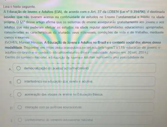 Leia o texto seguinte.
A Educação de Jovens e Adultos (EJA), de acordo com o Art.37 da LDBEN (Lei n^circ 9.394/96 é destinada
ằqueles que não tiveram acesso ou continuidade de estudos no Ensino Fundamental e Médio na idade
própria. 051^circ  desse artigo afirma que os sistemas de ensino assegurarão gratuitamente aos jovens e aos
adultos que não puderam efetuar os estudos na idade regular oportunidades educacionais apropriadas,
consideradas as caracteristicas do alunado, seus interesses, condições de vida e de trabalho, mediante
cursos e exames.
(GOMES, Manoel Messias. A Educação de Jovens e Adultos no Brasil e o contexto social dos alunos dessa
modalidade. Disponivel em: https /leducacaopublica.cecierjedu briártigosiz3/11/ts-educacao-de-jovens-e-
adultos-no-brasil-e-0 -contexto-sócial-dos-aluitos-dessa modalidade. Acesso em: 20 set. 2024.)
Dentro do contexto nacional a Educação de loyens e Adultos representa uma possibilidade de
democratização do acesso ao conhecimento
Interferência na educação dos jovens e adultos.
aceleração das etapas de ensino na Educação Básica.
Interação com as politicas educacionals.
conhecimento do contexto educacional nacional