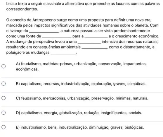 Leia o texto a seguir e assinale a alternativa que preenche as lacunas com as palavras
correspondentes.
conceito de Antropocena surge como uma proposta para definir uma nova era,
marcada pelos impactos significativos das atividades humanas sobre o planeta. Com
avanço do __ , a natureza passou a ser vista predominantemente
como uma fonte de __ para a __ e o crescimento econômico.
A mudança de perspectiva levou a uma __ intensiva dos recursos naturais,
resultando em consequências ambientais __ como o desmatamento, a
poluição e as mudanças __
A) feudalismo, matérias -primas, urbanizaçãc , conservação, impactantes,
econômicas.
B) capitalismo, recursos , industrialização, exploração , graves, climáticas.
C) feudalismo, mercadorias , urbanização, preservação , mínimas, naturais.
D) capitalismo, energia , globalização, redução , insignificantes, sociais.
E) industrialismo, bens , industrialização, diminuição graves, biológicas.