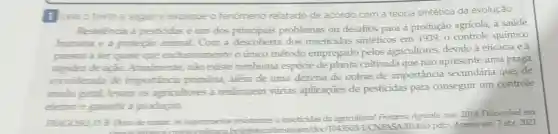 Leia o texto a seguir e explique o fenômeno relatado de acordo com a teoria sintética da evolução.
Resistencia a pesticidas é um dos principais problemas ou desafios para a produção agrícola a saúde
humana e a proteção animal Com a descoberta dos inseticidas sintéticos em 1939 o controle químico
passou a ser quase que exclusivamente o único método empregado pelos agricultores, devido à eficácia e à
rapidez de ação.Atualmente, não existe nenhuma espécie de planta cultivada que não apresente uma praga
considerada de importancia primária, além de uma dezena de outras de importância secundária que, de
modo geral,levam os agricultores a realizarem várias aplicaçōes de pesticidas para conseguir um controle
efetivo e garantir a produção.
FRAGOSO, D. B.Duro de matar: os superinsetos resistentes a inseticidas da agricultura! Fronteiru Agricola, nov. 2014 Disponivel em:
fotecal pdD. Acesso em:7 abr. 2021.