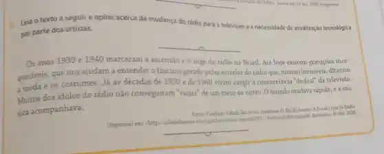 a. Leia o texto a seguir e opine acerca da mudança do rádio para a televisão e a necessidade de atualização tecnológica
por parte dos artistas.
__
Os anos 1930 e 1940 marcaram a ascensão e o auge do rádio no Brasil Até hoje existem gravações ines-
queciveis, que nos ajudam a entender o fascínio gerado pelas estrelas do rádio que, mesmo invisiveis, ditavam
a moda e os costumes. Já as décadas de 1950 e de 1960 viram surgir a concorrência "desleal'da televisão.
Muitos dos ídolos do rádio não conseguiram "viajar" de um meio ao outro. O mundo mudava rápido, e a mú-
sica acompanhava.
Fonte: Fundaclo Cidade das Artes. Prefeitura do Rio de Janeiro. A Era de Ouro do Rádio.
Disponivel em:chttp://cidadedasartes.rio rigoular/noticias/interna/587;Verbete da Enciclopédia. Acesso em: 30 dez. 2020.
__