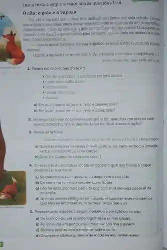 Leia o texto a seguir e responda às questōes 1 a 4.
cão, o galo e a raposa
Um cao e um galo que tinham feito amizade iam juntos por uma estrada. Quando
veto a noite, o galo subit numa drvore, enquanto o cão se aninhou no oco de um tronco.
Adormeceram. Como de costume o galo cantou antes de o dia nascer Uma raposa, es
cutando-o, correu ate a arvore e pediu para ele descer: queria beijar um animal de voz tǎo
bela. O galo respondeu the
-Acorde antes o porteiro que está dormindo ao pé da árvore. Quando ele acordar,
descerei.
Quando a raposa foi conversal com o cáo, ele saltou sobre ela e a despedaçou. [..]
ESOPO Rabulas Porto Alegre L&PM, 1997. p. 100
1. Releia estas oraçōes do texto:
= Um cáo e um galo [...] iam juntos por uma estrada.
- o galo subiu numa arvore
- Adormeceram
Quando ele acordar
a descerei
a) Em qual (quais) delas o sujeito é desinencial?
b) Em qual (quais)delas o sujeito é composto?
2. Na segunda frase do primeiro parágrafo do texto há uma oração com
sujeito posposto, isto é depois do verbo. Qual é essa oração?
3. Releia esta frase:
Quando a raposa for conversar com o cão ele saltou sobre ela e a despedaçou
a) Quantas oraçōes há nessa frase? Lembre-se cada verbo ou locução
verbal corresponde a uma oração
b) Qualeo sujeito de cada uma delas?
4. Otexto lido é uma fabula. Copie no caderno qual das frases a seguir
poderia ser sua moral.
a) Se descobrires um tesouro, cuidado com a sua vida
b) De semente ruim não nascem bons frutos.
c) Nào há nada por mais perfeito que seja, que não seja passivel de
correção
d) Quando nossos inimigos nos atacam, astuciosamente mandemos
5. Reescreva as oraçōes a seguir, mudando a posição do sujeito.
a) Do ovinho nascem jacarés, lagartixas e outras coisas.
b) Ao meio-dia em ponto, caiu uma chuvinha fina e gelada.
c) Brilhava apenas uma estrela na noite escura.
d) Crianças e adultos gritavam de medo na montanha-russa