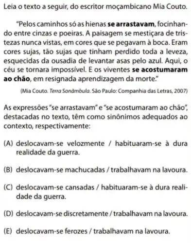 Leia o texto a seguir, do escritor moçambicano Mia Couto.
"Pelos caminhos só as hienas se arrastavam focinhan-
do entre cinzas e poeiras. A paisagem se mestiçara de tris-
tezas nunca vistas, em cores que se pegavam à boca. Eram
cores sujas, tão sujas que tinham perdido toda a leveza,
esquecidas da ousadia de levantar asas pelo azul. Aqui, o
céu se tornara impossivel. E os viventes se acostumaram
ao chão, em resignada aprendizagem da morte."
(Mia Couto. Terra Sonāmbula São Paulo: Companhia das Letras, 2007)
As expressões"se arrastavam" e"se acostumaram ao chão",
destacadas no texto têm como sinônimos adequados ao
contexto, respectivam lente:
(A) deslocavam-se velozmente /habituaram-se à dura
realidade da guerra.
(B) deslocavam-se machucadas /trabalhavam na lavoura.
(C) deslocavam-se cansadas / habituaram -se à dura reali-
dade da guerra.
(D) deslocavam-se discretament / trabalhavam na lavoura.
(E) deslocavam-se ferozes / trabalhavam na lavoura.