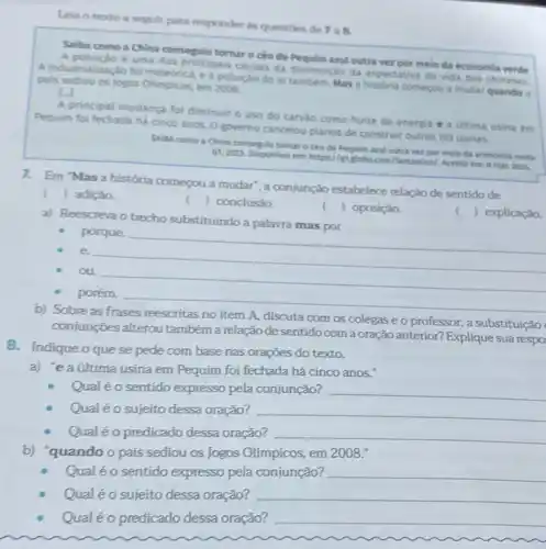 Leia o texto a seguir para responder is questoes de 7a8
Salba como a China conseguit tomar o céu de Pequim arul outra ver por meio da economia verde
A poluicio é uma das principais causas da diminuiçdo da expectativa de vida dos chineses.
A industrializaçio fo e a poluição do ar também. Mas a historia começou a mudar quando pais sediou os logos Olimpicos, em 2008
Li
A principal mudanca foi diminuir o uso do carvào como fonte de energia e a Gitima usina em
Pequim foi fechada há cinco anos. 0 governo cancelou planos de construit outras 103 usinas.
SABA como a China consegulu tornar o cku de Pequim azul outra ver por melo da economia verde.
G1, 2023. Disponivel ent https://riglobo.com/fantasticol Acesso em 8 mat
2024.
7. Em "Mas a história comeou a mudar', a conjunção estabelece relação de sentido de
() adiçǎo.
() conclusáo.
()
( ) explicaçǎo.
a) Reescreva o trecho substituindo a palavra mas por
 oposiçǎo.
porque.
e.
__
ou
__
porém.
__
b) Sobre as
no item A, discuta com os colegas e o professor: a substituição
conjunçōes alterou também a relação de sentido com a oração anterior? Explique sua respo
8. Indique oquese pede com base nas orações do texto.
a) "e a última usina em Pequim foi fechada há cinco anos."
Qualéo sentido expresso pela conjunção? __
Qual éo sujeito dessa oração? __
Qual é o predicado dessa oração? __
b) "quando o país sediou os Jogos Olímpicos em 2008."
Qual éo sentido expresso pela conjunção? __
Qualéo sujeito dessa oração? __
Qualéo predicado dessa oração?