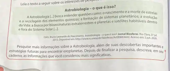 Leia o texto a seguir sobre os interesses de pesquist
Astrobiologia - o que é isso?
A Astrobiologia [...] busca entender questōes como:nascimentoea morte de estrelas
e a reciclagem dos elementos químicos; a formação de sistemas planetários; a evolução
da Vida; a busca por bioassinaturas extraterrestres e planetas e satélites habitáveis dentro
e fora do Sistema Solar [...]
DIAS, Bruno Leonardo do Nascimento. Astrobiologia - 0 que é isso? Jornal Biosferas. Rio Claro, 27 jul.
2015. Disponivel em: http://ww html. Acesso em: 2 jun. 2020.
Pesquise mais informações sobre a Astrobiologia, além de suas descobertas importantes e
estratégias futuras para encontrar exoplanetas. Depois de finalizar a pesquisa descreva, em seu
caderno, as informações que você considerou mais significativas.