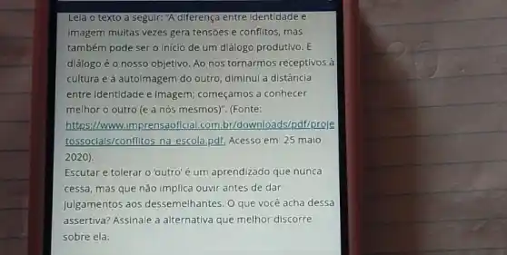 Leia o texto a seguir."A diferença entre Identidade e
imagem muitas vezes gera tensões e conflitos, mas
também pode sero Início de um diálogo produtivo. E
diálogo é o nosso objetivo. Ao nos tornarmos receptivos à
cultura e à autoimagem do outro, diminui a distância
entre Identidade e imagem,começamos a conhecer
melhor o outro (e a nós mesmos)". (Fonte:
https://www.imprensaoficial.com loads/pdf/proje
tossocials/conflitos na escola pdf. Acesso em: 25 maio
2020)
Escutar e tolerar o 'outro'é um aprendizado que nunca
cessa, mas que não implica ouvir antes de dar
julgamentos aos dessemelhantes O que você acha dessa
assertiva? Assinale a alternative que melhor discorre
sobre ela.