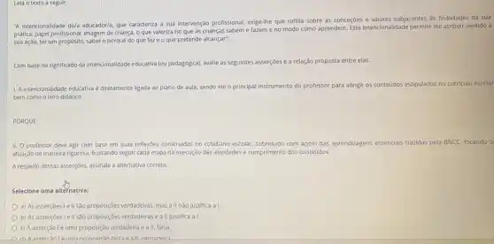 Leia o texto a seguir:
"A intencionalidade do/a educadorla que caracteriza a sua intervenção profissional, exige-the que reflita sobre as conceções e valores subjacentes as finalidades da sua
prática: papel profissional, imagem de criança, o que valoriza no que as crianças sabem e fazem e no modo como aprendem. Esta intencionalidade permite-he atribuir sentido à
sua ação, terum propósito, saber o porquê do que faze o que pretende alcançar".
Com base no significado da intencionalidade educativa (ou pedagogical, avalie as seguintes asserções e a relação proposta entre elas.
1. A intencionalidade educativa é diretamente ligada ao plano de aula, sendo ele o principal instrumento do professor para atingir os conteúdos estipulados no curriculo escolar
bem como o livro didático.
PORQUE
II. O professor deve agir com base em suas reflexoes construidas no cotidiano escolar, sobretudo com apolo das aprendizagens essencials trazidas pela BNCC, focando si
atuação de maneira rigorosa buscando seguir cada etapa na execução das atividades e cumprimento dos conteúdos.
A respeito dessas asserçoes assinale a alternativa correta.
Selecione uma alternativa:
a) As asserçoes le II são proposçóes verdadeiras, mas a II não justifica a I
b) As asserçoes le II são proposições verdadeiras e a II justifica a I.
c) A asserção lé uma proposição verdadeira e all falsa.
a 3 II vardadaira