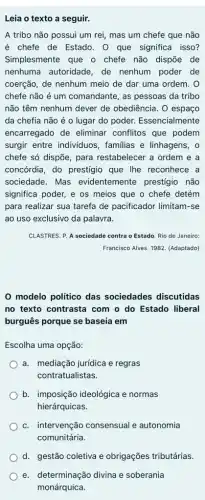 Leia o texto a seguir.
A tribo não possui um rei, mas um chefe que não
é chefe de Estado . 0 que significa isso?
Simplesmente que o chefe não dispõe de
nenhuma autoridade, de nenhum poder de
coerção, de nenhum meio de dar uma ordem . 0
chefe não é um comandante, as pessoas da tribo
não têm nenhum dever de obediência. O espaço
da chefia não é o lugar do poder.Essencialmente
encarregado de eliminar conflitos que podem
surgir entre individuos , familias e linhagens, o
chefe só dispõe, para restabelecer a ordem e a
concórdia, do prestígio que Ihe reconhece a
sociedade. Mas evidentemente prestígio não
significa poder, e os meios que o chefe detém
para realizar sua tarefa de pacificador limitam-se
ao uso exclusivo da palavra.
CLASTRES. P. A sociedade contra o Estado. Rio de Janeiro:
Francisco Alves. 1982. (Adaptado)
modelo político das sociedades discutidas
no texto contrasta com o do Estado liberal
burguês porque se baseia em
Escolha uma opção:
a. mediação jurídica e regras
contratualistas.
b. imposição ideológica e normas
hierárquicas.
c. intervenção consensual e autonomia
comunitária.
d. gestão coletiva e obrigações tributárias.
e. determinação divina e soberania
monárquica.