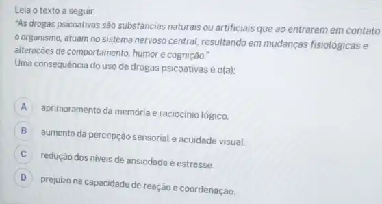 Leia o texto a seguir.
"As drogas psicoativas são substâncias naturais ou artificiais que ao entrarem em contato
organismo, atuam no sistema nervoso central resultando em mudanças fisiológicas e
alterações de comportamento, humor e cognição."
Uma consequência do uso de drogas psicoativas é o(a):
A
aprimoramento da memória e raciocínio lógico.
B
aumento da percepção sensorial e acuidade visual.
C
redução dos niveis de ansiedade e estresse.
D
prejuizo na capacidade de reação e coordenação.
D