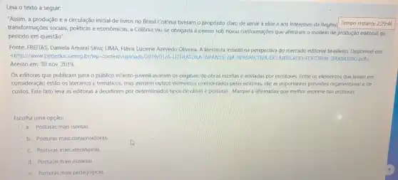 Leia o texto a seguir:
"Assim, a produção e a circulação inicial de livros no Brasil Colônia tiveram o propósito claro de servir à elite e aos interesses da Regênc Tempo restante 2:29:46
transformações sociais, politicas econômicas, a Colônia viu-se obrigada a pensar sob novas conformações que afetaram o modelo de produção editorial do
período em questão".
Fonte: FREITAS, Daniela Amaral Silva; LIMA, Flávia Luciene Azevedo Oliveira. A literatura infantil na perspectiva do mercado editorial brasileiro. Disponivel em:
<http://www.ppgeduc.vemg.br/wp -content/u INFANTIL-NA-PERSPECTIVA-DO MERCADO-EDITORIAI pdf>
Acesso em: 30 nov 2019.
Os editores que publicam para o público infanto-juveni avaliam os originais de obras escritas e enviadas por escritores. Entre os elementos que levam em
consideração estão os literários e temáticos, mas existem outros elementos considerados pelas editoras, são as importantes previsões orçamentárias e de
custos. Este fato leva as editoras a decidirem por determinados tipos de obras e posturas. Marque a alternativa que melhor exprime tais posturas:
Escolha uma opção:
a. Posturas mais isentas
b. Posturas mais conservadoras
c. Posturas mais ideológicas.
E d. Posturas mais ousadas.
e. Posturas mais pedagógicas.