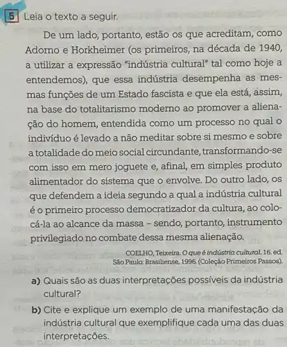 Leia o texto a seguir.
De um lado, portanto estão os que acreditam , como
Adorno e Horkheimer (os primeiros, na década de 1940,
a utilizar a expressão "indústria cultural" tal como hoje a
entendemos), que essa indústria desempenha as mes-
mas funções de um Estado fascista e que ela está, assim,
na base do totalitarismo moderno ao promover a aliena-
cão do homem , entendida como um processo no qual o
indivíduo é levado a não meditar sobre si mesmo e sobre
a totalidade do meio social circundante transformando-se
com isso em mero joguete e, afinal, em simples produto
alimentador do sistema que o envolve. Do outro lado, os
que defendem a ideia segundo a qual a indústria cultural
é o primeiro processo democratizador da cultura ao colo-
cá-la ao alcance da massa - sendo, portanto , instrumento
privilegiado no combate dessa mesma alienação.
COELHO, Teixeira. Oqueé indústria cultural.16. ed.
São Paulo: Brasiliense, 1996 (Coleção Primeiros Passos)
a) Quais são as duas interpretações possíveis da indústria
cultural?
b) Cite e explique um exemplo de uma manifestação da