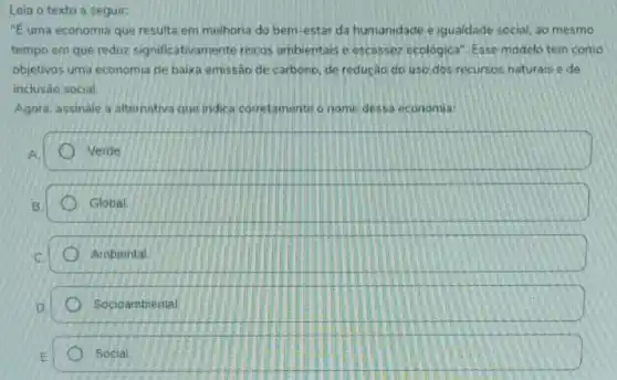 Leia o texto a seguir:
''E uma economia que resulta em melhoria do bem -estar da humanidade e igualdade social, ao mesmo
tempo em que reduz significativamente riscos ambientais e escassez ecológica". Esse modelo tem como
objetivos uma economia de baixa emissão de carbono, de redução do uso dos recursos naturais e de
inclusão social.
Agora, assinale a alternativa que indica corretamente o nome dessa economia:
Verde
Global
Ambiental
Socioambiental
Social