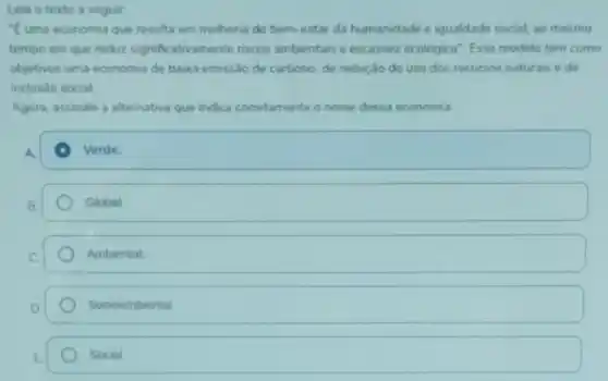 Leia o texto a seguir:
E uma economia que resulta em melhoria do bem-estar da humanidade e igualdade social, ao mesmo
tempo em que reduz significativamente riscos ambientais e escassez ecologica". Esse modelo tem como
objetivos uma economia de baixa emissão de carbono de redução do uso dos recursos naturais e de
inclusão social.
Agora, assinale a alternativa que indica corretamente o nome dessa economia.
Verde.
Global
Ambiental
Socioambiental
Social