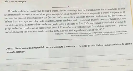 . Leia o texto a seguir.
fio da urdidura é mais fino do que a trama. Assim como o potencial humano, que é mais rarefeito do que
a competência expressa. A urdidura pode comparar-se ao mundo das ideias , enquanto a trama equipara -se ao
mundo do projeto materializado ao destino do homem Se a urdidura frouxar ou deslocar-se, desaparece a
beleza da trama que sozinha nada constrói. Assim também será o individuo quando perde a vitalidade a tra-
ma dele, ou seja os feitos deixam de ser produzidos e chegará ao fim. Cada ser humano conduzirá a trama do
próprio destino conforme os valores que possui. Em essência, a verticalização da urdidura representa o grau de
consciência em cada momento de escolha. Então, como está a gestão no tear da sua vida?
DONATO, Jair. Trama e undidura. Dispontivel em: chttps//www quetadigital combr/articulistar/
terca-feira/jair-donato/Acesso em: 2 mar.2020.
__
Otexto literário realiza um paralelo entre a
urdidura e a trama e os desafios da vida. Defina trama e urdidura de acordo
__