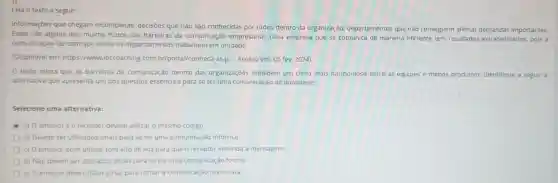 Leia o texto a seguir:
Informaçōes que chegam incompletas, decisões que não são conhecidas por todos dentro da organização departamentos que não conseguem alinhar demandas importantes.
Estes são alguns dos muitos frutos das barreiras da comunicação empresarial. Uma empresa que se comunica de maneira eficiente tem resultados extraordinários.pois a
comunicação fa2 com que todos os departamentos trabalhem em unidade.
(Disponivel em:https://www.ibccoaching com.br/portal/conheca-as-p .... Acesso em: 05 fev.2024).
texto relata que as barreiras de comunicação dentro das organizações impedem um clima mais harmonioso entre as equipes e menos produtivo. Identifique a seguir a
alternativa que apresenta um dos quesitos essenciais para se ter uma comunicação de qualidade:
Selecione uma alternativa:
a) O emissor e o receptor devem utilizar o mesmo código
b) Devem ser utilizados sinais para se ter uma comunicação informal.
c) 0 emissor deve utilizar tom alto de voz para que o receptor entenda a mensagem.
d) Nào devem ser utilizados sinais para se ter uma comunicação formal.
e) O emissor deve utilizar girias para tornar a comunicação mais clara.