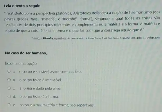 Leia o texto a seguir.
"Insatisfeito com a perspectiva platônica Aristóteles defendeu a noção de hilemorfismo (das
pavras gregas 'hylé , 'matéria"; e 'morphé "forma"), segundo a qual todas as coisas são
resultantes de dois princípios diferentes e complementares: a matéria e a forma A matéria é
aquilo de que a coisa é feita; a forma é o que faz com que a coisa seja aquilo que e."
GALLO, S. Filosofia: expenência do pensamento. Volume único 1 ed. São Paulo:Scipione, 2014 pág, 97 (Adaptado)
No caso do ser humano,
Escolha uma opção:
a. o corpo é sensivel, assim como a alma.
b. o corpo físico é inteligivel.
c. a formaé dada pela alma.
d. o corpo físico é a forma.
e. corpo e alma matéria e forma, são separáveis.