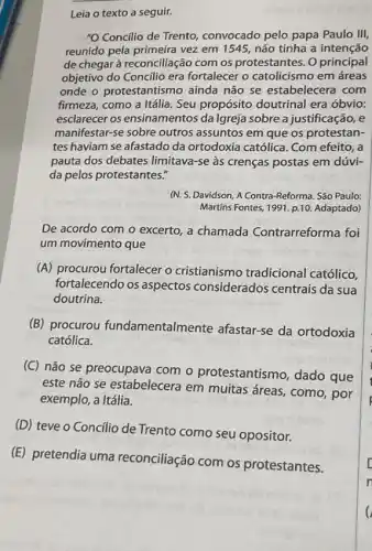 Leia o texto a seguir.
"O Concilio de Trento convocado pelo papa Paulo III,
reunido pela primeira vez em 1545, não tinha a intenção
de chegar à reconciliação com os protestantes. O principal
objetivo do Concilio era fortalecer o catolicismo em áreas
onde o protestantismo ainda não se estabelecera com
firmeza, como a Itália . Seu propósito doutrinal era óbvio:
esclarecer os ensinamentos da Igreja sobre a justificação, e
manifestar-se sobre outros assuntos em que os protestan-
tes haviam se afastado da ortodoxia católica. Com efeito, a
pauta dos debates limitava-se às crenças postas em dúvi-
da pelos protestantes."
(N. S. Davidson, A Contra-Reforma. São Paulo:
Martins Fontes, 1991 p.10. Adaptado)
De acordo com o excerto, a chamada Contrarreforma foi
um movimento que
(A) procurou fortalecer o cristianismo tradicional católico,
fortalecendo os aspectos considerados centrais da sua
doutrina.
(B) procurou fundamentalmente afastar-se da ortodoxia
católica.
(C) não se preocupava com o protestantismo dado que
este não se estabelecera em muitas áreas, como , por
exemplo, a Itália.
(D) teve o Concilio de Trento como seu opositor.
(E) pretendia uma reconciliação com os protestantes.