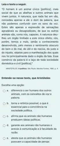 Leia o texto a seguir.
''O homem é um animal cívico [politico], mais
social do que as abelhas e outros animais que
vivem juntos. A natureza , que nada faz em vão,
concedeu apenas a ele o dom da palavra , que
não podemos confundir com os sons da voz
Estes são apenas a expressão de sensações
agradáveis ou desagradáveis, de que os outros
animais são, como nós , capazes. A natureza deu-
lhes um órgão limitado a este único efeito;nós
porém, temos a mais , senão o conhecimento
desenvolvido, pelo menos o sentimento obscuro
do bem e do mal, do útil e do nocivo, do justo e
do injusto, objetos para a manifestação dos quais
nos foi principalmente dado o órgão da fala . Esse
comércio da palavra é o laço de toda sociedade
doméstica e civil [politica]:
ARISTÓTELES. A politica. Sǎo Paulo: Martins Fontes, 1991 . p. 4.
Entende-se nesse texto que Aristóteles
Escolha uma opção:
a. diferencia o ser humano dos outros
animais, com os conceitos de voze
palavra.
b. torna a retórica possivel, o que é
essencial para a convivência na
sociedade política.
c. afirma que os animais não humanos
produzem ideias politicas.
d. garante aos animais não humanos o
acesso à comunicação e à faculdade da
e. atesta que os animais não humanos
possuem a capacidade de pensar.