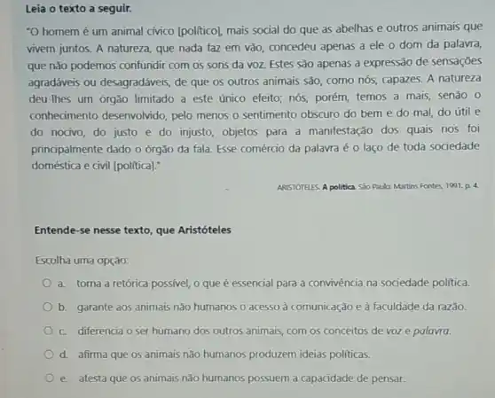 Leia o texto a seguir.
-O homemé um animal cívico [politico]mais social do que as abelhas e outros animais que
vivem juntos. A natureza que nada faz em vão, concedeu apenas a ele o dom da palavra,
que não podemos confundir com os sons da voz. Estes são apenas a expressão de sensações
agradáveis ou desagradáveis, de que os outros animais são, como nós, capazes. A natureza
deu-lhes um órgão limitado a este único efeito; nós, porém temos a mais, senão , 0
conhecimento desenvolvido, pelo menos 0 sentimento obscuro do bem e do mal do útil e
do nocivo, do justo e do injusto, objetos para a manifestação dos quais nos foi
principalmente dado o órgão da fala. Esse comércio da palavra é o laço de toda sociedade
doméstica e civil [political]:
ARISTOTELES. A politica Seo Paula: Martins Fontes 1991. p. 4
Entende-se nesse texto que Aristóteles
Escolha uma opção:
a. torna a retórica possivel, o que é essencial para a convivência na sociedade politica
b. garante aos animais não humanos o acesso à comunicação e à faculdade da razão.
c. diferencia o ser humano dos outros animais, com os conceitos de voz e palavra.
d. afirma que os animais não humanos produzem ideias politicas.
e. atesta que os animais não humanos possuem a capacidade de pensar.