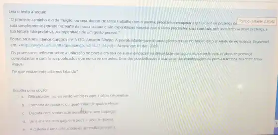 Leia o texto a seguir:
"O primeiro caminho é o da fruição, ou seja depois de tanto trabalho com o poema, precisamos recuperar a gratuidade da presença de
aula simplesmente porque faz parte da nossa cultura e são experiências variadas que o aluno precisa ter, para construir, pela interferência dessa presença, a
sua leitura interpretativa acompanhada de um gosto pessoal."
Fonte: MORAIS, Clarice Cardoso de; NETO, Amador Ribeiro A poesia infanto-juvenil como genero textual no ambito escolar: relato de experiencia Disponivel
em: <http://www2.uefs 21-34.pdf>. Acesso em:01 dez 2019
Os professores refletem sobre a utilização de poesia em sala de aula e empacam na dificuldade que alguns alunos terdo com as obras de poetas já
consolidados e com livros publicados que nunca leram antes. Uma das possibilidades e usarumas das manifestaçbes da poesia folclorica tais como trava-
língua.
De que exatamente estamos falando?
Escolha uma opção:
a. Dificuldades iniciais serão vencidas com a cópia de poemas
b. Formada de quadras ou quadrinhas de quatro versos.
c. Disputa com sonoridade desaffedora, sem tropeços
d. Uma criança com gagueira pode e deve ler poesia.
e. A dislexia é uma dificuldade de aprendizagem séria