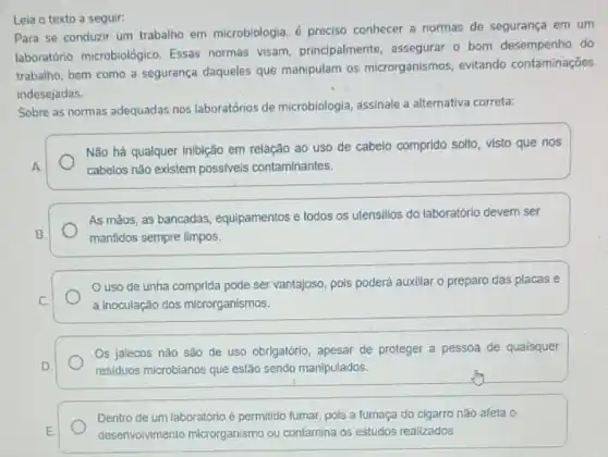 Leia o texto a seguir:
Para se conduzir um trabalho em microbiologia, é preciso conhecer a normas de segurança em um
laboratório microbiológico Essas normas visam principalmente, assegurar 0 bom desempenho do
trabalho, bem como a segurança daqueles que manipulam os microrganismos evitando contaminações
indesejadas.
Sobre as normas adequadas nos laboratórios de microbiologia, assinale a alternativa correta:
Não há qualquer inibição em relação ao uso de cabelo comprido solto visto que nos
cabelos não existem possiveis contaminantes.
As mãos, as bancadas equipamentos e todos os utensilios do laboratório devem ser
mantidos sempre limpos.
uso de unha comprida pode ser vantajoso pois poderá auxillar o preparo das placas e
a inoculação dos microrganismos.
Os jalecos não são de uso obrigatório, apesar de proteger a pessoa de quaisquer
residuos microbianos que estão sendo manipulados.
Dentro de um laboratóric é permitido fumar, pols a fumaça do cigarro nǎo afeta o
desenvolvimento microrganismo ou contamina os estudos realizados.