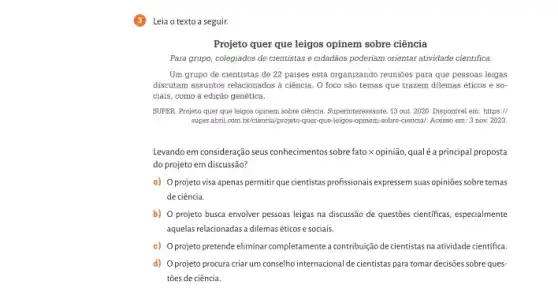 Leia o texto a seguir.
Projeto quer que leigos opinem sobre ciência
Para grupo, colegiados de cientistas e cidadãos poderiam orientar atividade cientifica.
Um grupo de cientistas de 22 paises está organizando reunioes para que pessoas leigas
discutam assuntos relacionados a ciência. O foco são temas que trazem dilemas éticos e so
ciais, como a edição genética.
SUPER. Projeto quer que leigos opinem sobre ciência Superinteressante, 13 out. 2020 Disponivel em: https://
super.abril.com.br/ciencia/projeto quer-que-leigos-opinem-sobre-ciencial Acesso em: 3 nov.2023.
Levandoem consideração seus conhecimentos sobre fato x opinião, qual éa principal proposta
do projeto em discussão?
a) Oprojeto visa apenas permitir que cientistas profissionais expressem suas opiniões sobre temas
de ciência.
b) O projeto busca envolver pessoas leigas na discussão de questões cientificas especialmente
aquelas relacionadas adilemaséticos e sociais.
c) Oprojeto pretende eliminar completamente a contribuição de cientistas na atividade cientifica.
d) Oprojeto procura criar um conselho internaciona Ide cientistas para tomar decisões sobre ques-
tões de ciência.