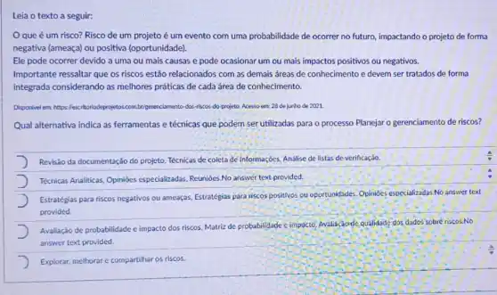 Leia o texto a seguir:
que é um risco? Risco de um projeto é um evento com uma probabilidade de ocorrer no futuro, impactando o projeto de forma
negativa (ameaça) ou positiva (oportunidade).
Ele pode ocorrer devido a uma ou mais causas e pode ocasionar um ou mais impactos positivos ou negativos.
Importante ressaltar que os riscos estão relacionados com as demais áreas de conhecimento e devem ser tratados de forma
integrada considerando as melhores práticas de cada área de conhecimento.
Disponvel em: https: lescritorlod dos-riscos-do-projeto Nesso em: 28 de Junho de 2021.
Qual alternativa indica as ferramentas e técnicas que podem ser utilizadas para o processo Planejar o gerenciamento de riscos?
Revisão da documentação do projeto, Técnicas de coleta de informaçoes, Analise de listas de verificação.
Técnicas Analiticas, Opinióes especializadas. Reunióes.No answer text provided.
Estratégias para riscos negativos ou ameaças, Estratégias para riscos positivos ou oportunidades Opinióes especializadas.No answer text
provided.
Avaliação de probabilidade c impacto dos riscos, Matriz de probabilidade c impacto,Avaliaçãode qualidade dox,dados sobré riscos.No
answer text provided.
Explorar, methorar e compartihar os riscos.