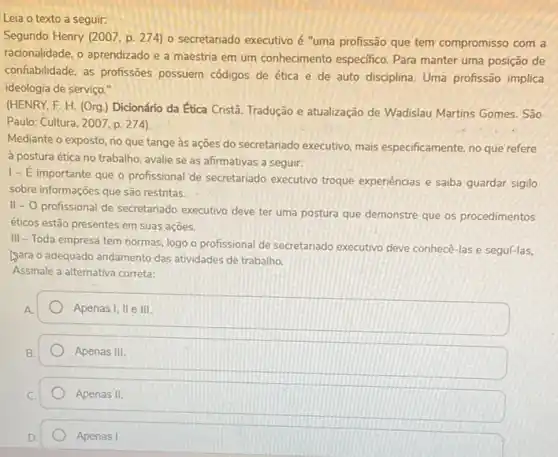 Leia o texto a seguir:
Segundo Henry (2007, p 274) o secretariado executivo é "uma profissão que tem compromisso com a
racionalidade, o aprendizado e a maestria em um conhecimento especifico. Para manter uma posição de
confabilidade, as profissôes possuem códigos de ética e de auto disciplina Uma profissão implica
ideologia de serviço."
(HENRY, F. H. (Org ) Dicionário da Ética Cristâ. Tradução e atualização de Wadislau Martins Gomes São
Paulo: Cultura, 2007, p 274).
Mediante o exposto, no que tange às ações do secretariado executivo, mais especificamente, no que refere
à postura ética no trabalho, avalie se as afirmativas a seguir:
1- E importante que o profissional de secretariado executivo troque experiencias e saiba guardar sigilo
sobre informações que são restritas.
. II -0
profissional de secretariado executivo deve ter uma postura que demonstre que os procedimentos
éticos estão presentes em suas açōes.
III - Toda empresa tem normas, logo o profissional de secretariado executivo deve conhecê-las e seguí-las,
yara o adequado andamento das atividades de trabalho
Assinale a alternativa correta:
Apenas I, II e III.
Apenas III
Apenas II.
Apenas I.