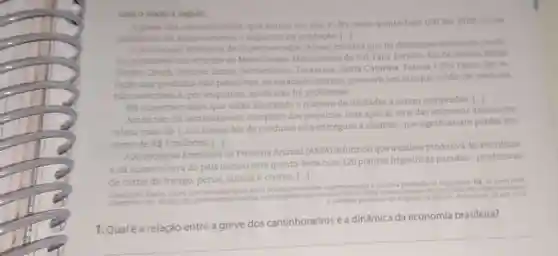 Leia o texto a sequir.
A greve dos caminhonecros que entrou em seu 4^4 dia nesta quinta-feira (24) (de 2018), cause
problemas de e impactos na produçdo [
A.Associaclo Brasteira de Supermercados (Abras) informa que ha desabastecimento de produ
tos pereciveis nos estados de Mato Grosso, Mato Grosso do Sul, Para Paralba, Rio de Janelro Minas
Gerais, Ceari, Expirito Santo Pernambuco, Tocantins, Santa Catarina, Parana e SMO Paulo. Em re
lação aos produtos nào pereciveis, os estabelecimentos possuem um estoque médio de produtos
nào pereciveis e, por enquanto, ainda nào há problemas
His supermercados que estão limitando onumero de unidades a serem compradas |
Ainda nào há levantamento completo dos prejulzos, mas apenas uma das empresas associadas
relata mais de 1100 toneladas de produtos nào entregues a clientes, que significariam perdas em
tomo de RS 3 milhoes.
Associacdo Brasileira de Proteina Animal (ABPA
informou que a cadeia produtiva da avicultura
eda suinocultura do pais iniciou esta quinta-feira com 120 plantas frigorificas paradas-produtoras
de came de frango perus, suinos e outros.
Marta G
em supermercados a paralisa productio de frigorifices GL.36 ermercados
Acesso em
1.Qualé a relação entre a greve dos caminhoneiros e a dinâmica da economia brasileira?