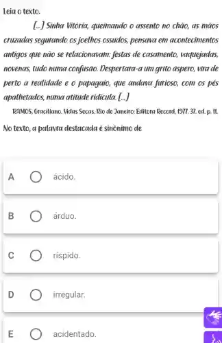 Leia o texto.
[...] Sinha Vitória,queimando o assento no chào, as maos
cruzadas segurando os joelhos ossudos pensava em acontecimentos
antigos que nào se relacionavam festas de casamento vaguejadas,
novenas, tudo numa confusão Despertara-a umgrito aspero, vira de
perto a realidade e o papagaio, que andara furioso, com os pes
apalhetados numa atitude ridicula. [...
RAMOS, Graciliano Vidas Secas.Rio de Janeiro Editora Record , 1977.37. ed. p.11.
No texto, a palaural destacada e sinônimo de
ácido.
árduo.
ríspido.
irregular.
acidentado.