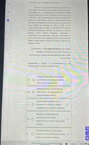 Leia o texto sobre a definição de performance.
Forma de arte que combina elementos do teatro das
artes visuais e da musica. Nesse sentido, a performance liga-
se ao happening [...]sendo que neste o espectador participa
da cena proposta pelo artista, enquanto na performance de
modo geral, não há participação do público. A performance
deve ser compreendida a partir dos desenvolvimentos da
arte pop, do minimalismo e da arte conceitual que tomam a
cena artistica nas décadas do 1960 01970 A arte
contemporânea pôe em xeque os enquadramentos sociais e
artisticos do modernismo, abrindo-se a experiencias culturais
dispares. Messe contexto, installedos happenings e
performances sao amplamente realizados sinalizando um
certo espirito das novas orientaçōes da arte: as tentativas de
dirigir.a criação artistica as coisas do mundo.à natureza e à
realidade urbana.
PERFORMANCE In: Enciklopédia had Cultural de Arte e Cultura
Brasileira. Sǎo Paulo: Itaú Cultural, 2024. Disponivel em:
http://enciclopedia itaucultural org binhermo3646/performance. Acesso
em: 22 jul. 2024
Considerando o contexto e as caracteristicas da arte
contemporânea, as práticas de performance
A
integram diferentes formas de arte
e promovem uma interação direta
entre artista e espectador.
B
rejeitam todas as formas de arte
tradicionais e se concentram na
experimentação estética.
C
buscam uma conexão com a
natureza e a realidade urbana e
desafiam as convençoes artisticas.
D
destacam-se pela busca de
legitimação nos círculos
tradicionais de critica e apreciação
artística.
E
mantêm-se fiéis às convençōes
artisticas do modernismo, evitando .
novas experiências culturals
Deslize para cima para ir para a tela inicial (19