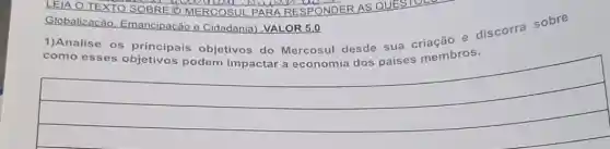 LEIA O TEXTO SOBRE O MERCOSU L PARA RESPONDER AS QUESTOL
Globalizacão Emancipação e Cidadania) .VALOR 5.0
1)Analise os principais objetivos do Mercosul desde sua criação e discorra sobre
como esses podem impactar a economia dos países membros.
__