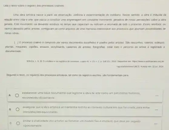 Leia o texto sobre o registro dos processos cnativos.
Uma obra artistica nasce a partir da observação vivencia e experimentação do cotidiamo. Nesse sentido, a obra é imbuida da
relação entre vida e arte, que passa a constituir uma engrenagem em constante movimento, geradora de novas percepczes sobre a obra
gerada. Este movimento val deixando residuos no tempo que capacitam ou indiciam a retomada de todo o processo. Esses residuos ou
rastros deixados pelos artistas configuram-se como arquivos de uma memoria colecionável dos processos que apontam possibilidades de
novas obras.
[..] Oprocesso criativo é composto par vários documentos escolhidos e usados pelos artistas. Sáo rascunhos, roteiros esbocas
plantas, maquetes, copióes,ensaios, storyboards, cademos de artistas, fotografias, onde todo o percurso do artista é registrado e
documentado.
SOUZAL G. B. Ocotidanoe os registros de processo Logos 45. v. 23 n. 2.p. 118-121,2016. Disponvel em https://www.e-publicacces.uen,but
logos/article/wewill9625. Acesso ent 22 jul. 2024
Segundo o texto, os registros dos processos artisticos tal como os registros escritos, são fundamentais para
estabelecer uma base documental que legitime a obra de arte como um património historico,
reconhecido oficialmente
assegurar que a obra artistica se mantenha restrita ao contexto cultural em que foi criada, para evitar
interpretações equivocadas
limitar a criatividade dos artistas ao fornecer um modelo fixo e imutável que deve ser seguido
rigorosamente