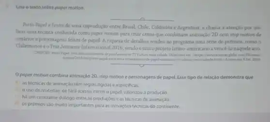 Leia o texto sobre paper motion.
__
Porto Papel é fruto de uma coprodução entre Brasil, Chile, Colômbia e Argentina, e chama a atenção por uti-
lizar uma técnica conhecida como paper motion para criar cenas que combinam animação 2D com stop motion de
cenários e personagens feitos de papel. A riqueza de detalhes rendeu ao programa uma série de prêmios, como o
Chilemonoseo Prix Jeunesse International 2016 , sendo oúnico projeto latino-americano a vencé-lo naquele ano.
CRESCER. Porto Papel: strie feita interromente de papel estrela na TV Cultura neste sábado Disponivel em: chttps//revistacrexce globo.com/Diversao/
noticial 2019/04/porto-papel-verie-fet interramente-de-papel-estrela-na-tr -cultura-neste-sabado.htmb Acesso em: 6 fev.2020.
__
paper motion combina animação 2D, stop motion e personagens de papel.Esse tipo de relação demonstra que
a) as técnicas de animação têm regras rigidas e especificas.
b) ouso de materiais de fácil acesso ,como o papel, valorizou a produção.
c) há um constante diálogo entre as produçōes e as técnicas de animação.
d) os prêmios são muito importantes para as inovações técnicas do continente.